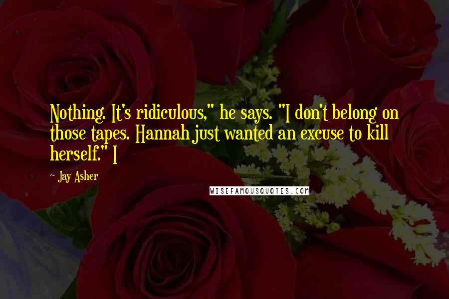 Jay Asher Quotes: Nothing. It's ridiculous," he says. "I don't belong on those tapes. Hannah just wanted an excuse to kill herself." I