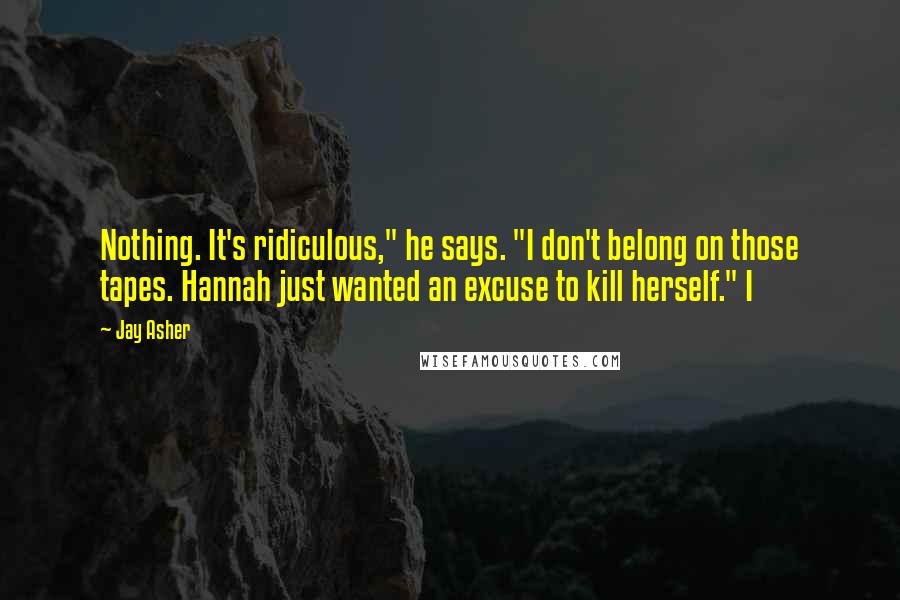 Jay Asher Quotes: Nothing. It's ridiculous," he says. "I don't belong on those tapes. Hannah just wanted an excuse to kill herself." I