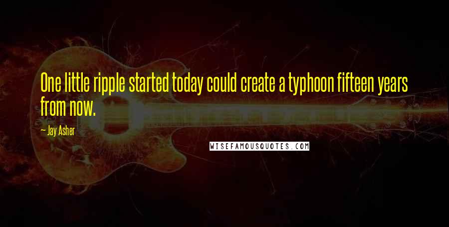 Jay Asher Quotes: One little ripple started today could create a typhoon fifteen years from now.