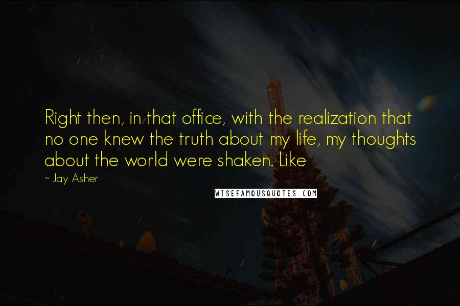 Jay Asher Quotes: Right then, in that office, with the realization that no one knew the truth about my life, my thoughts about the world were shaken. Like