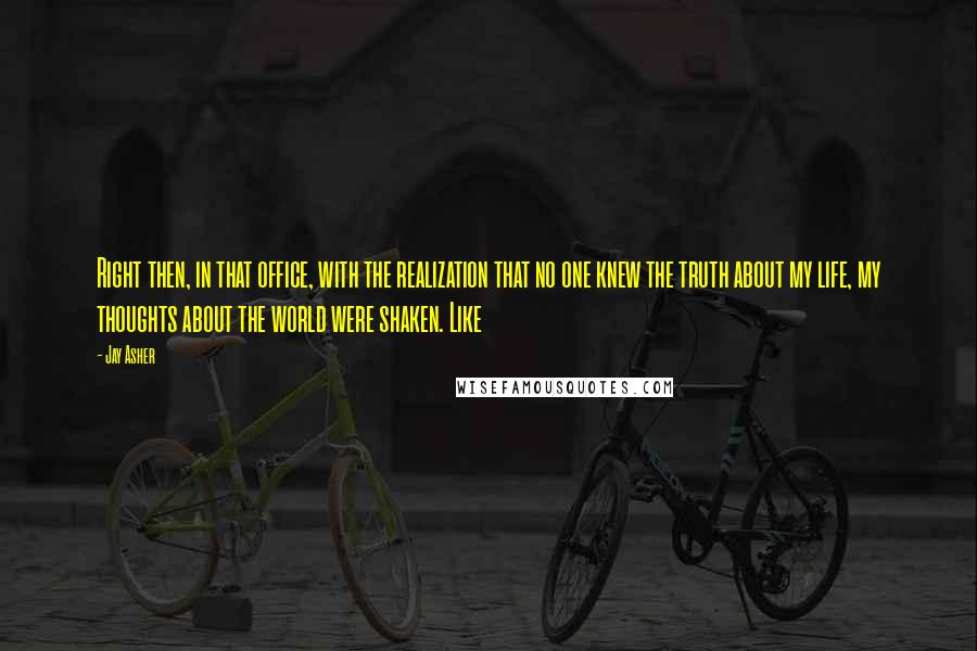 Jay Asher Quotes: Right then, in that office, with the realization that no one knew the truth about my life, my thoughts about the world were shaken. Like