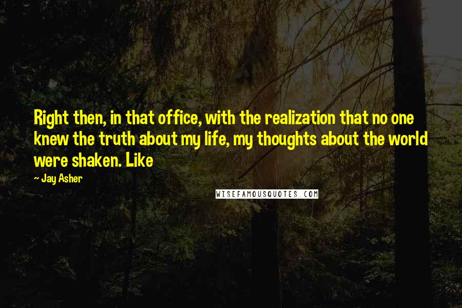 Jay Asher Quotes: Right then, in that office, with the realization that no one knew the truth about my life, my thoughts about the world were shaken. Like