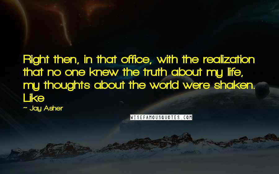 Jay Asher Quotes: Right then, in that office, with the realization that no one knew the truth about my life, my thoughts about the world were shaken. Like