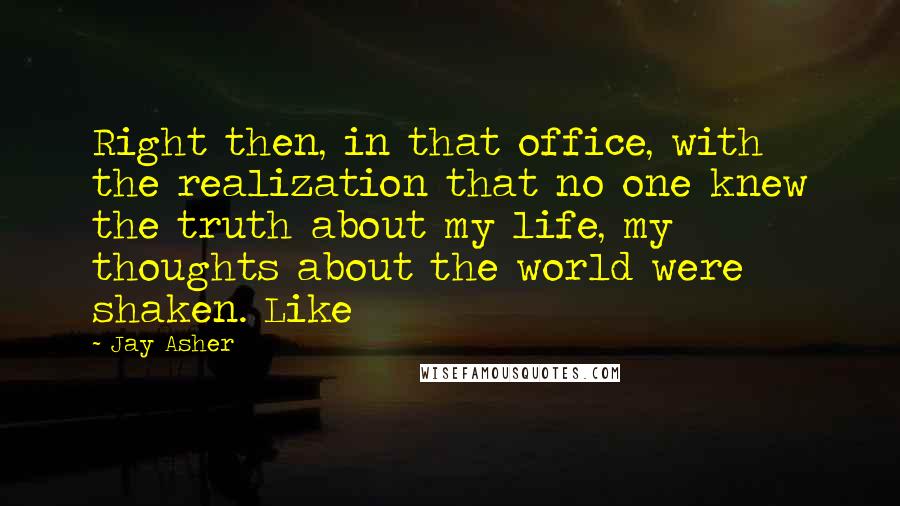 Jay Asher Quotes: Right then, in that office, with the realization that no one knew the truth about my life, my thoughts about the world were shaken. Like