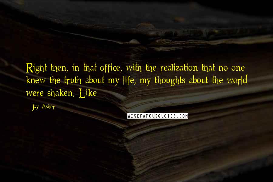 Jay Asher Quotes: Right then, in that office, with the realization that no one knew the truth about my life, my thoughts about the world were shaken. Like