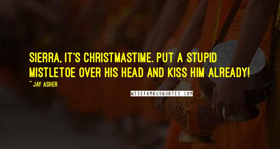 Jay Asher Quotes: Sierra, it's Christmastime. Put a stupid mistletoe over his head and kiss him already!