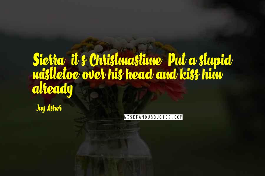 Jay Asher Quotes: Sierra, it's Christmastime. Put a stupid mistletoe over his head and kiss him already!