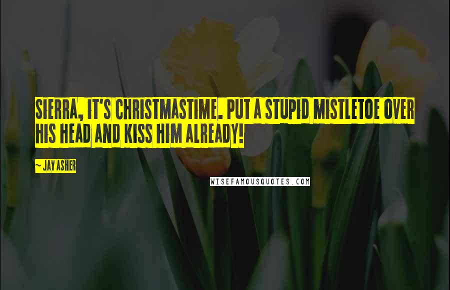 Jay Asher Quotes: Sierra, it's Christmastime. Put a stupid mistletoe over his head and kiss him already!
