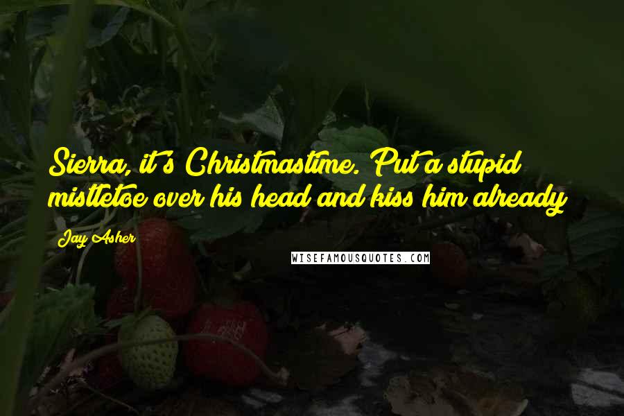 Jay Asher Quotes: Sierra, it's Christmastime. Put a stupid mistletoe over his head and kiss him already!