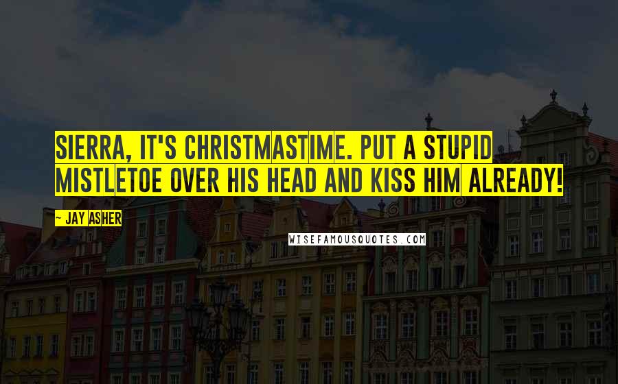Jay Asher Quotes: Sierra, it's Christmastime. Put a stupid mistletoe over his head and kiss him already!