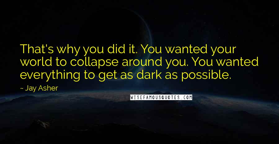 Jay Asher Quotes: That's why you did it. You wanted your world to collapse around you. You wanted everything to get as dark as possible.