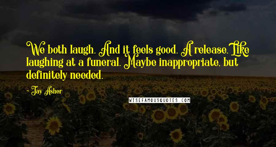 Jay Asher Quotes: We both laugh. And it feels good. A release. Like laughing at a funeral. Maybe inappropriate, but definitely needed.