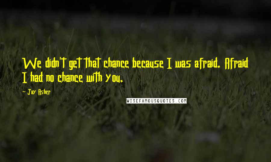 Jay Asher Quotes: We didn't get that chance because I was afraid. Afraid I had no chance with you.