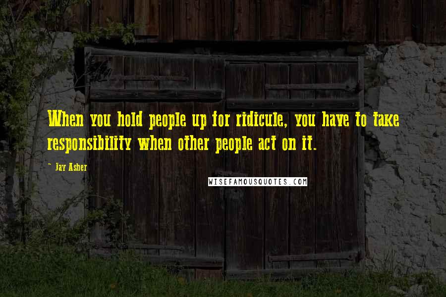 Jay Asher Quotes: When you hold people up for ridicule, you have to take responsibility when other people act on it.