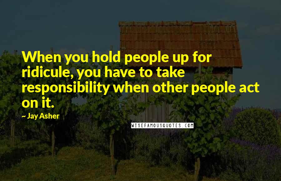 Jay Asher Quotes: When you hold people up for ridicule, you have to take responsibility when other people act on it.