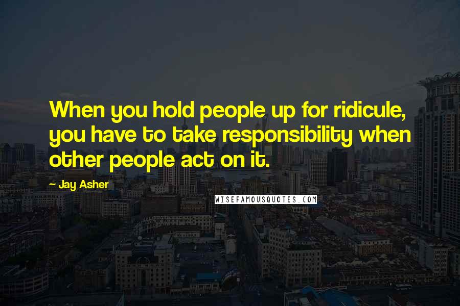 Jay Asher Quotes: When you hold people up for ridicule, you have to take responsibility when other people act on it.