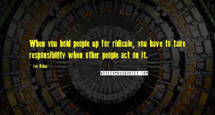 Jay Asher Quotes: When you hold people up for ridicule, you have to take responsibility when other people act on it.