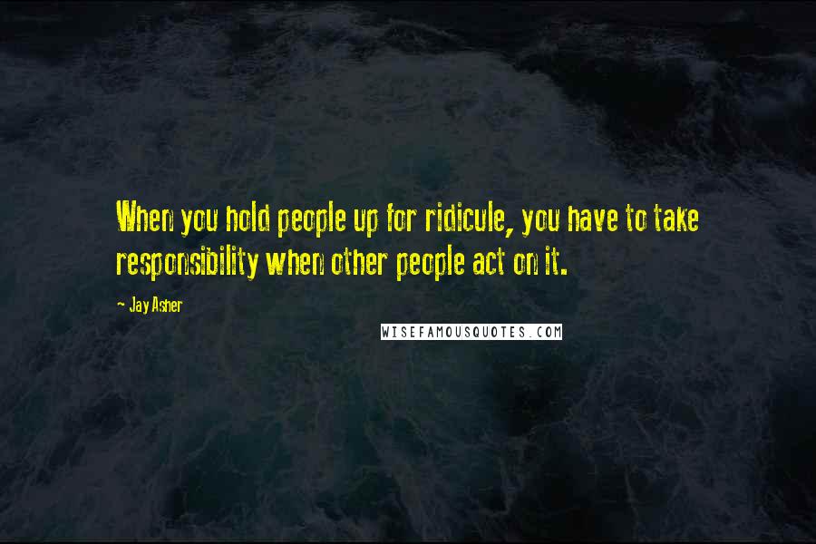 Jay Asher Quotes: When you hold people up for ridicule, you have to take responsibility when other people act on it.