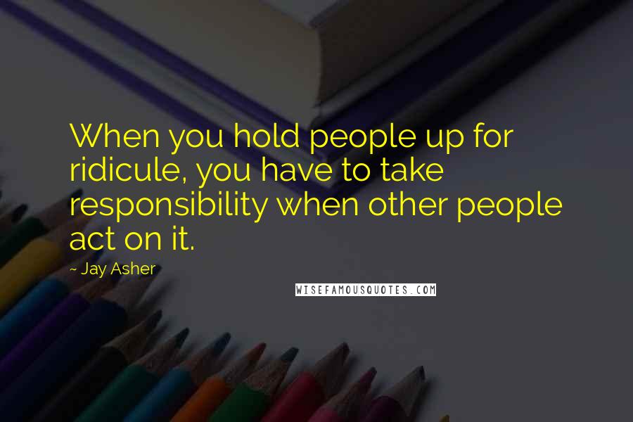 Jay Asher Quotes: When you hold people up for ridicule, you have to take responsibility when other people act on it.