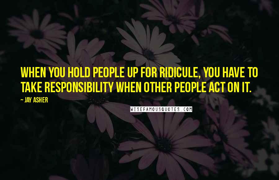 Jay Asher Quotes: When you hold people up for ridicule, you have to take responsibility when other people act on it.