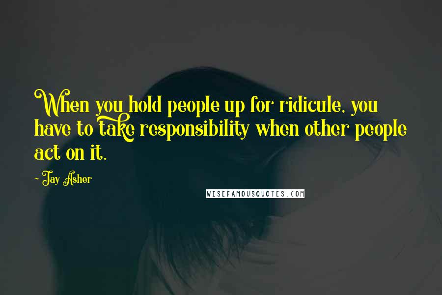 Jay Asher Quotes: When you hold people up for ridicule, you have to take responsibility when other people act on it.