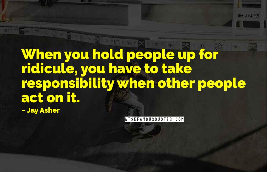 Jay Asher Quotes: When you hold people up for ridicule, you have to take responsibility when other people act on it.
