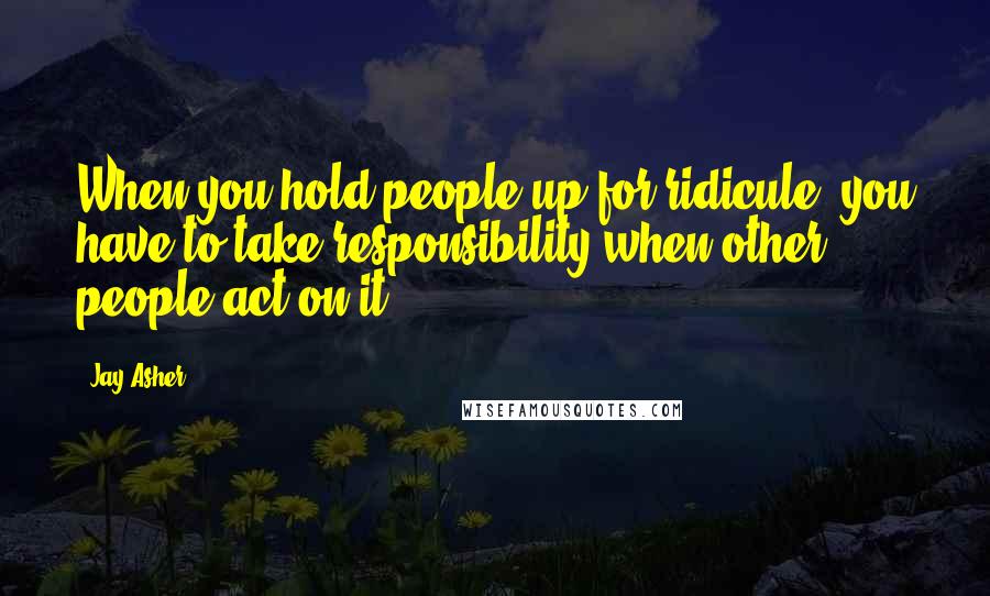 Jay Asher Quotes: When you hold people up for ridicule, you have to take responsibility when other people act on it.