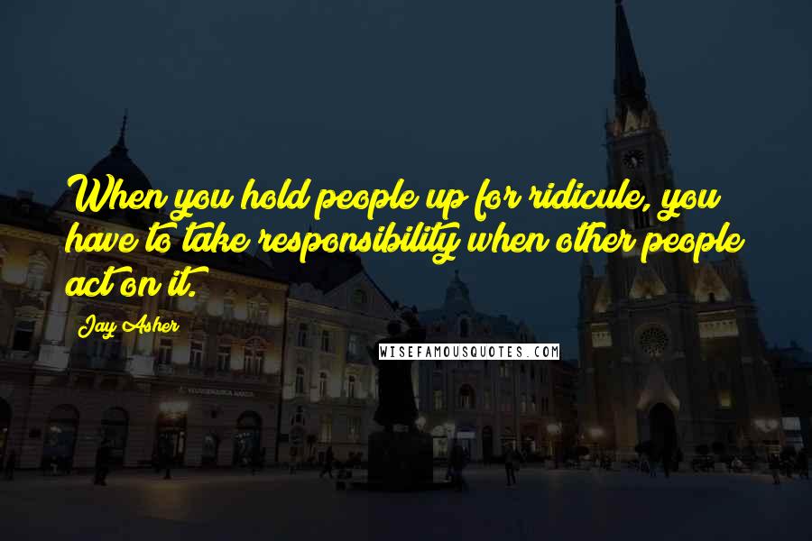 Jay Asher Quotes: When you hold people up for ridicule, you have to take responsibility when other people act on it.
