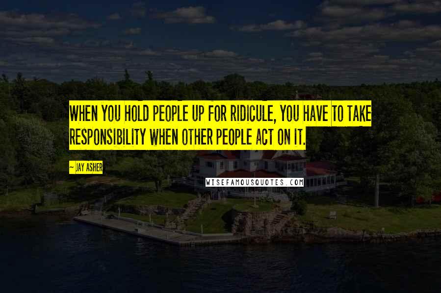 Jay Asher Quotes: When you hold people up for ridicule, you have to take responsibility when other people act on it.