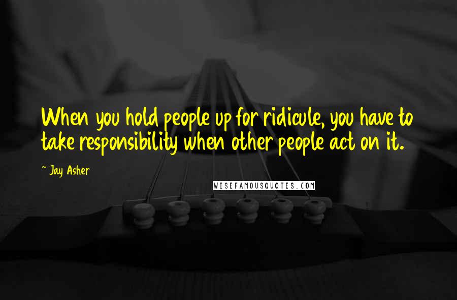 Jay Asher Quotes: When you hold people up for ridicule, you have to take responsibility when other people act on it.