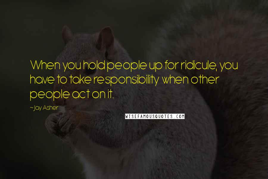 Jay Asher Quotes: When you hold people up for ridicule, you have to take responsibility when other people act on it.