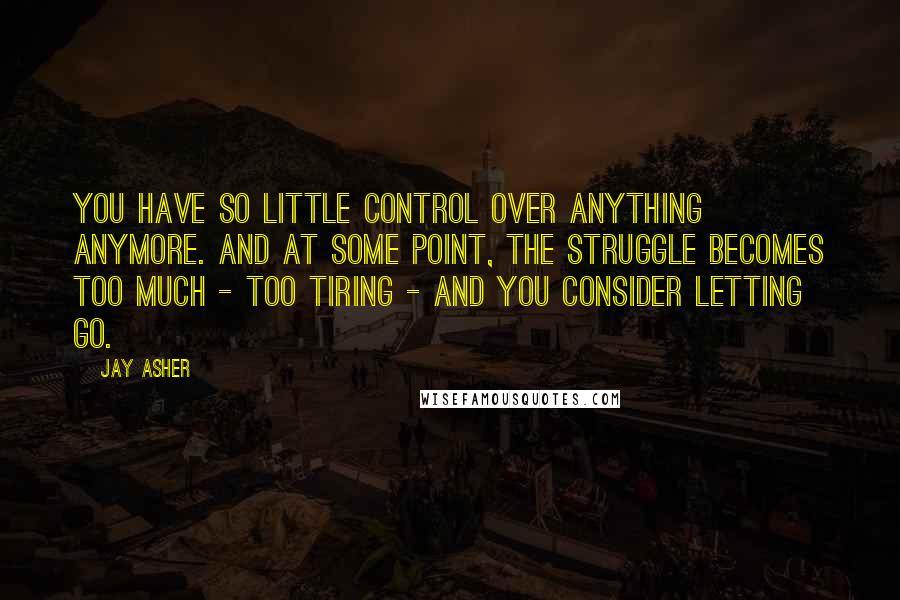 Jay Asher Quotes: You have so little control over anything anymore. And at some point, the struggle becomes too much - too tiring - and you consider letting go.