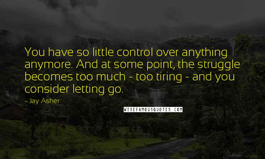 Jay Asher Quotes: You have so little control over anything anymore. And at some point, the struggle becomes too much - too tiring - and you consider letting go.