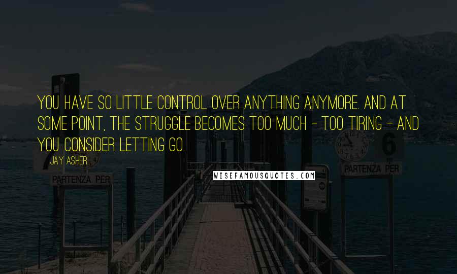 Jay Asher Quotes: You have so little control over anything anymore. And at some point, the struggle becomes too much - too tiring - and you consider letting go.