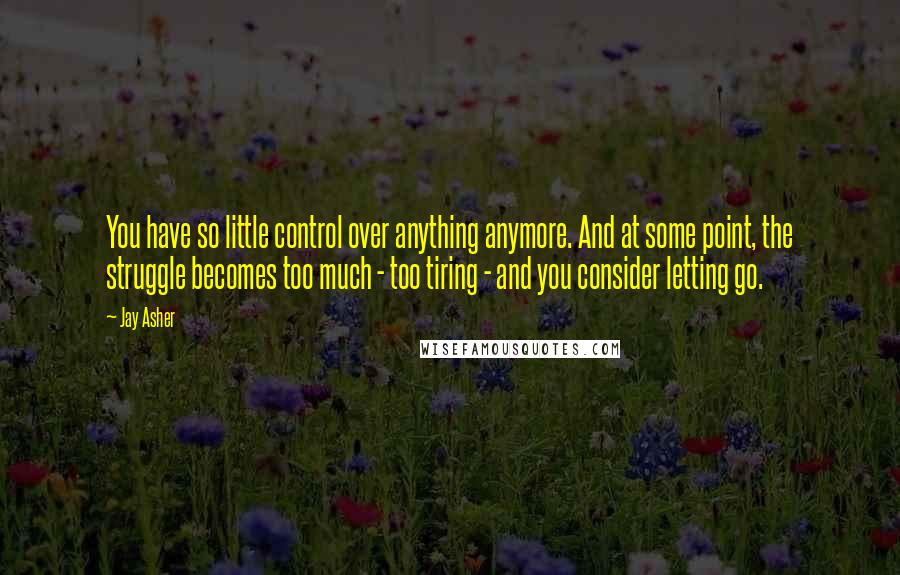 Jay Asher Quotes: You have so little control over anything anymore. And at some point, the struggle becomes too much - too tiring - and you consider letting go.