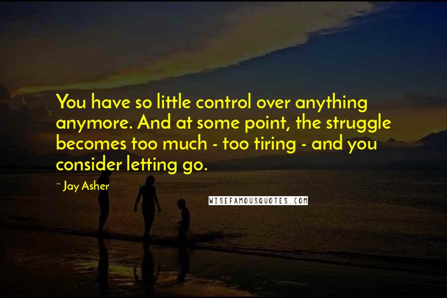 Jay Asher Quotes: You have so little control over anything anymore. And at some point, the struggle becomes too much - too tiring - and you consider letting go.