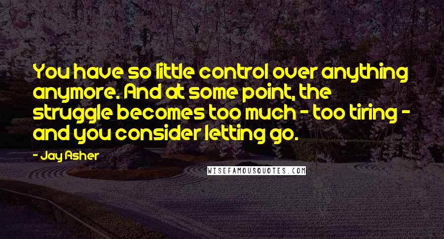 Jay Asher Quotes: You have so little control over anything anymore. And at some point, the struggle becomes too much - too tiring - and you consider letting go.