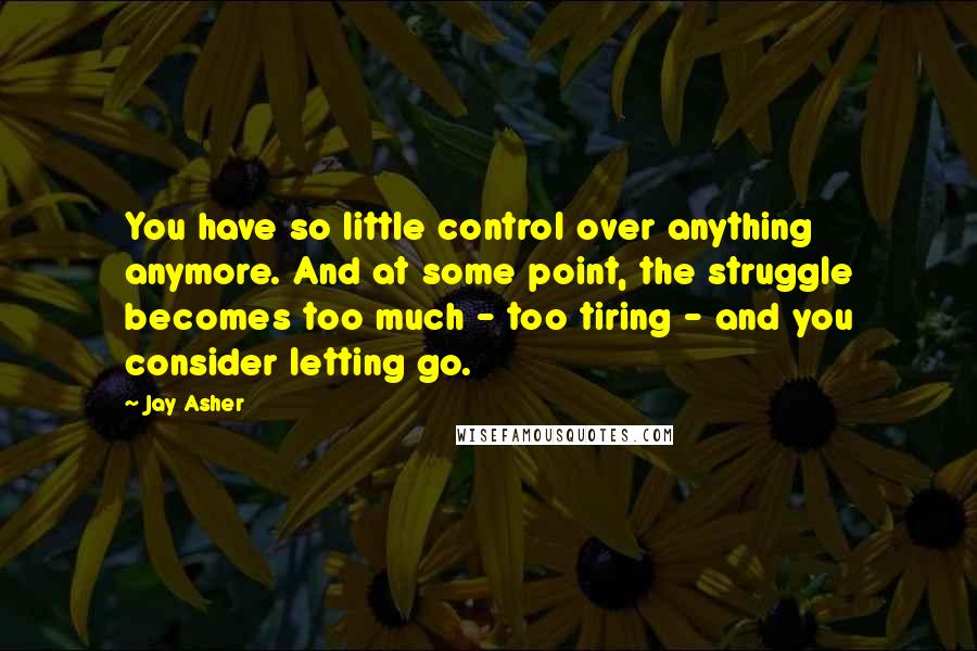 Jay Asher Quotes: You have so little control over anything anymore. And at some point, the struggle becomes too much - too tiring - and you consider letting go.