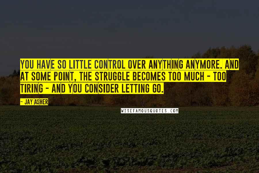 Jay Asher Quotes: You have so little control over anything anymore. And at some point, the struggle becomes too much - too tiring - and you consider letting go.