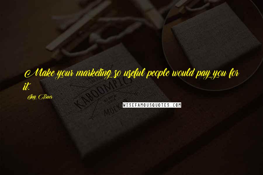 Jay Baer Quotes: Make your marketing so useful people would pay you for it.