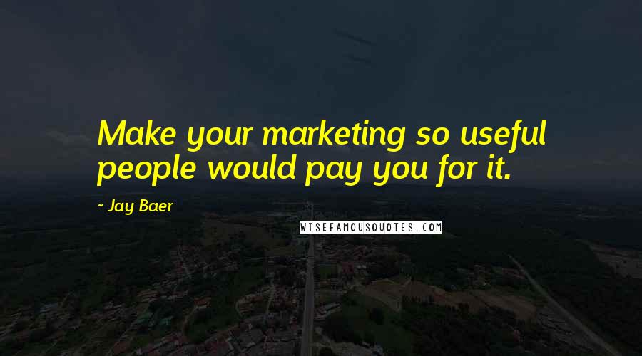 Jay Baer Quotes: Make your marketing so useful people would pay you for it.