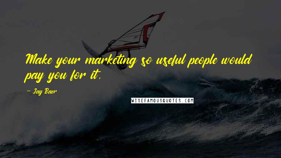 Jay Baer Quotes: Make your marketing so useful people would pay you for it.