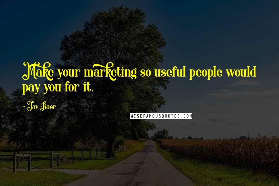 Jay Baer Quotes: Make your marketing so useful people would pay you for it.