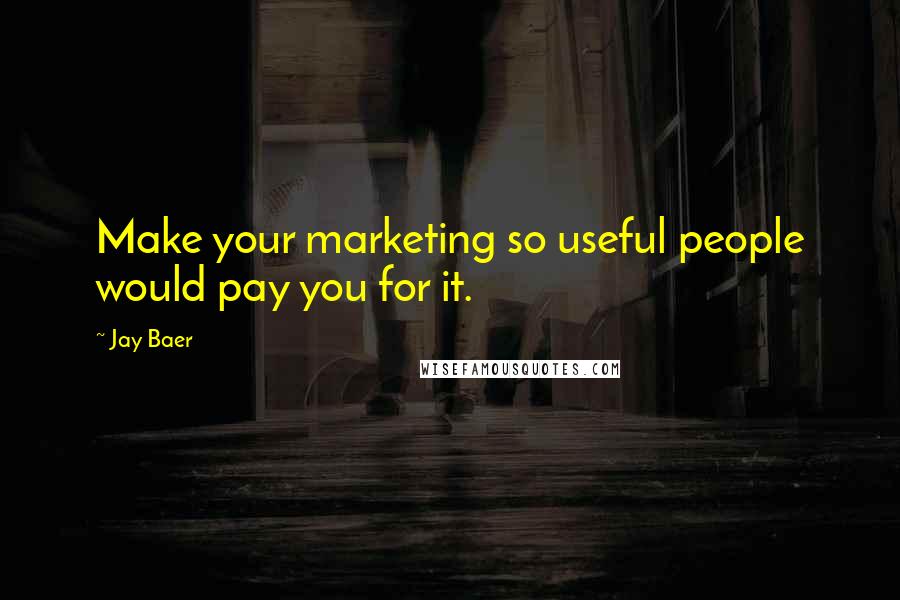 Jay Baer Quotes: Make your marketing so useful people would pay you for it.