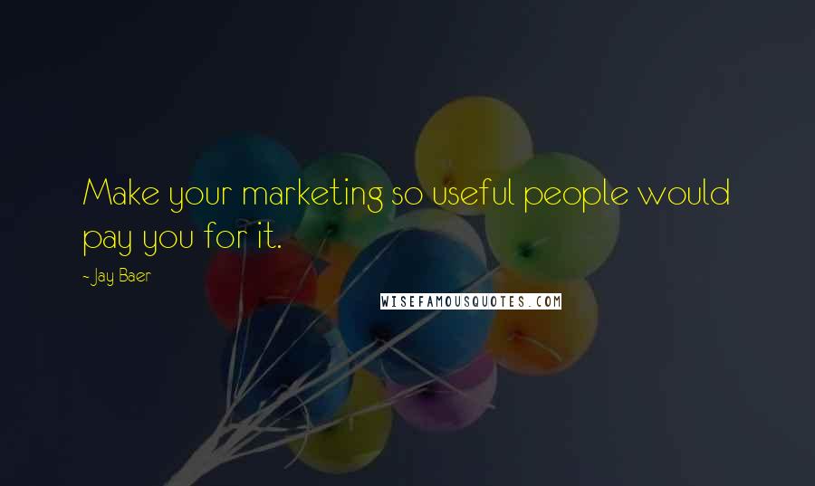 Jay Baer Quotes: Make your marketing so useful people would pay you for it.