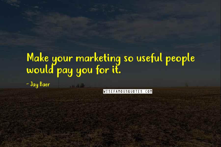 Jay Baer Quotes: Make your marketing so useful people would pay you for it.