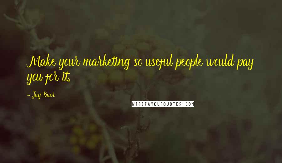 Jay Baer Quotes: Make your marketing so useful people would pay you for it.