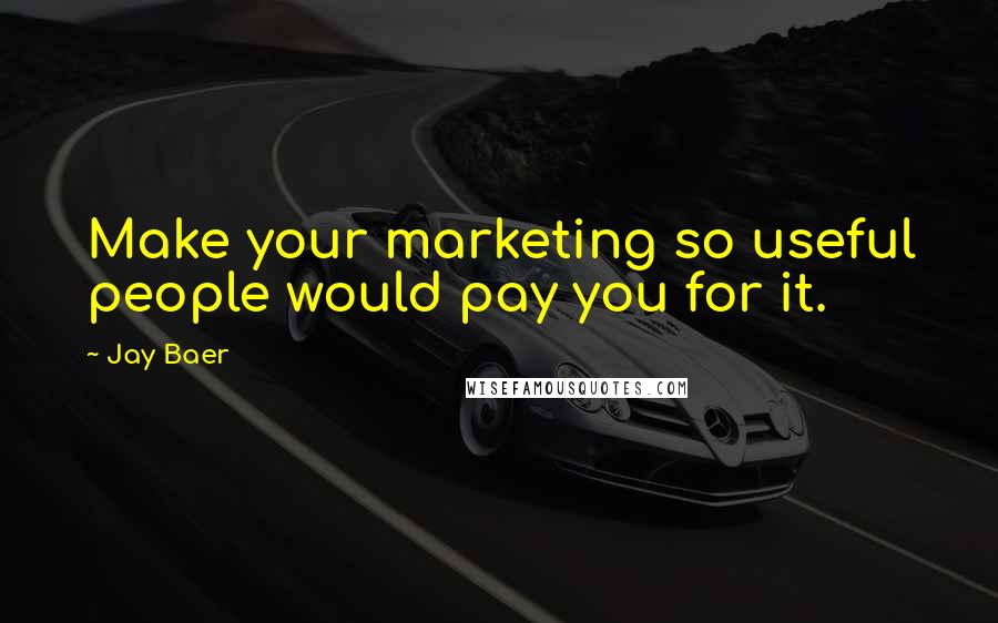 Jay Baer Quotes: Make your marketing so useful people would pay you for it.