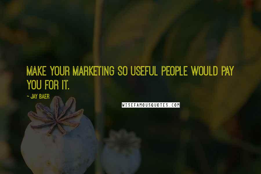 Jay Baer Quotes: Make your marketing so useful people would pay you for it.