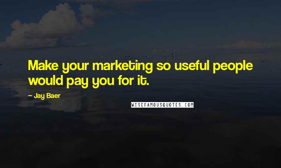 Jay Baer Quotes: Make your marketing so useful people would pay you for it.